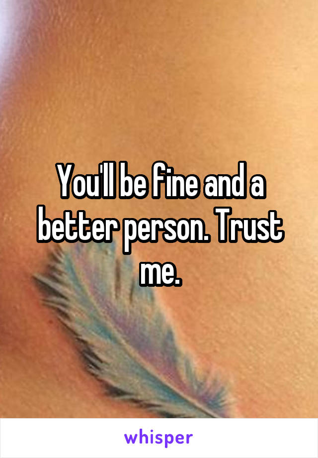 You'll be fine and a better person. Trust me.