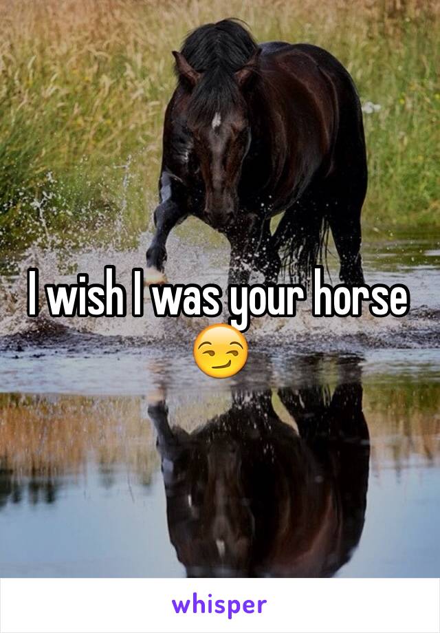 I wish I was your horse 😏