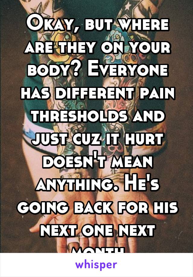 Okay, but where are they on your body? Everyone has different pain thresholds and just cuz it hurt doesn't mean anything. He's going back for his next one next month