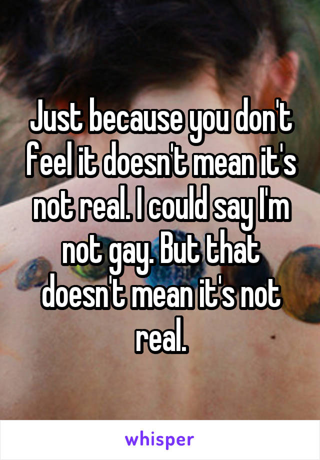 Just because you don't feel it doesn't mean it's not real. I could say I'm not gay. But that doesn't mean it's not real.