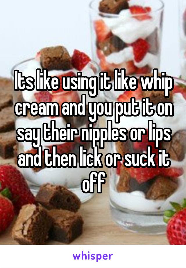 Its like using it like whip cream and you put it on say their nipples or lips and then lick or suck it off