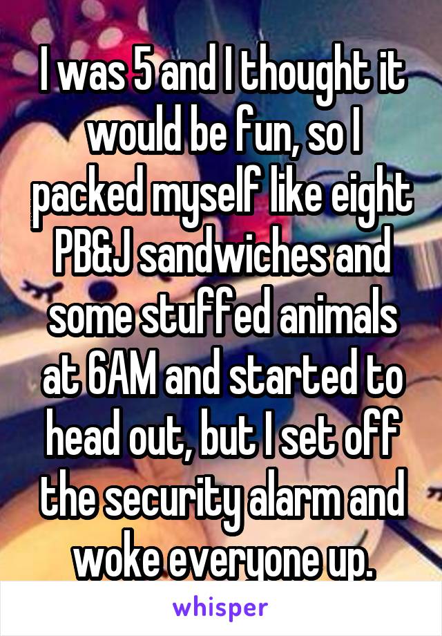 I was 5 and I thought it would be fun, so I packed myself like eight PB&J sandwiches and some stuffed animals at 6AM and started to head out, but I set off the security alarm and woke everyone up.