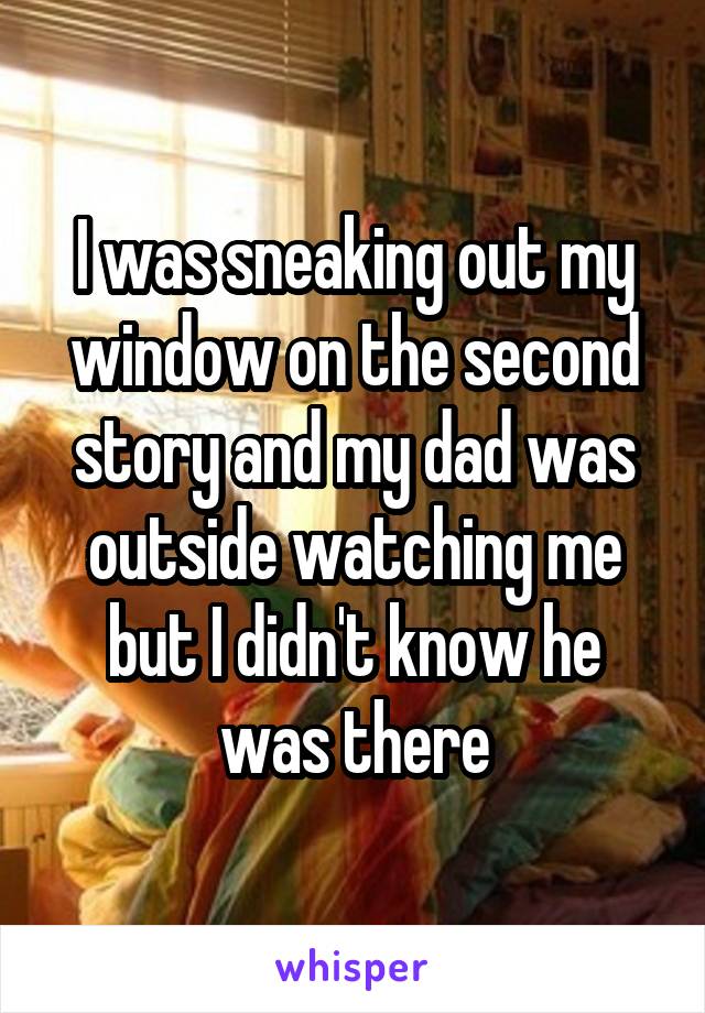 I was sneaking out my window on the second story and my dad was outside watching me but I didn't know he was there