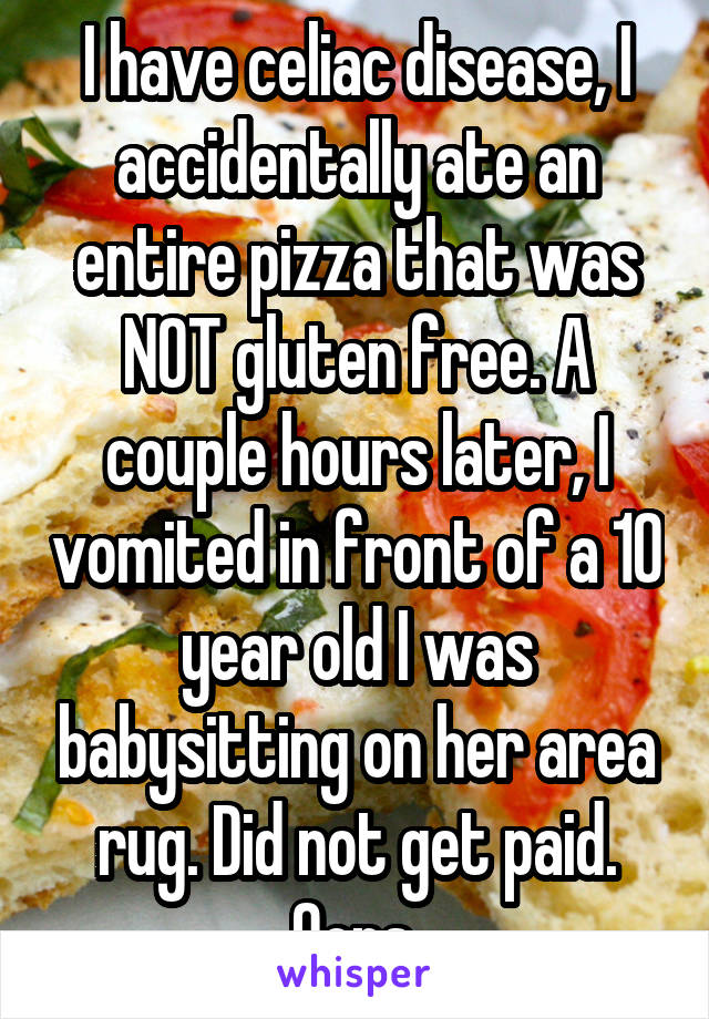 I have celiac disease, I accidentally ate an entire pizza that was NOT gluten free. A couple hours later, I vomited in front of a 10 year old I was babysitting on her area rug. Did not get paid. Oops.