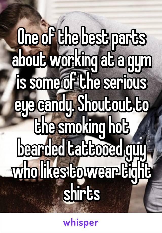 One of the best parts about working at a gym is some of the serious eye candy. Shoutout to the smoking hot bearded tattooed guy who likes to wear tight shirts