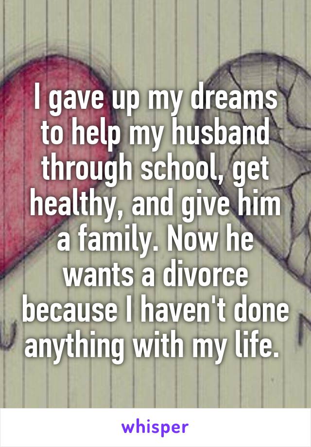 I gave up my dreams to help my husband through school, get healthy, and give him a family. Now he wants a divorce because I haven't done anything with my life. 