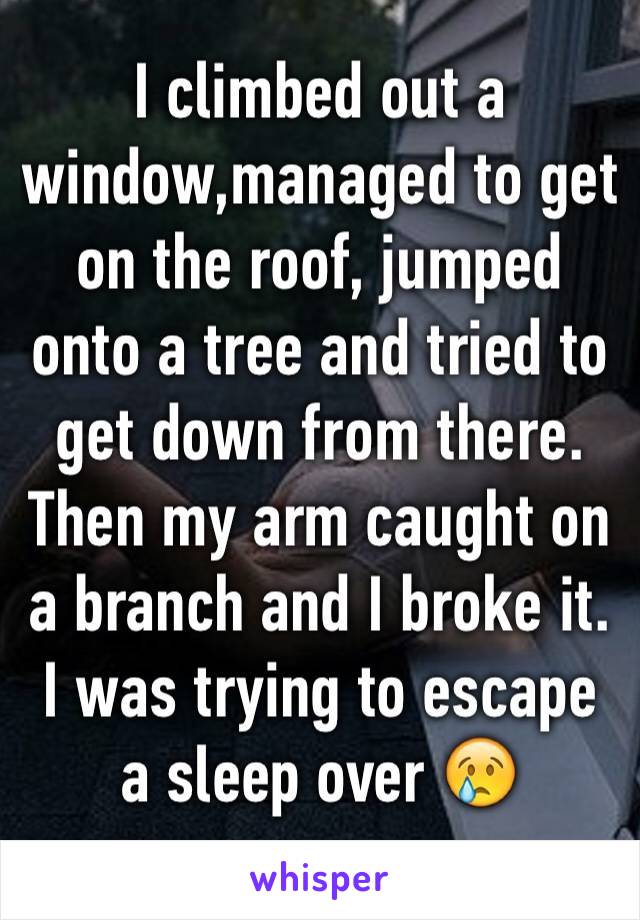 I climbed out a window,managed to get on the roof, jumped onto a tree and tried to get down from there. Then my arm caught on a branch and I broke it.
I was trying to escape a sleep over 😢
