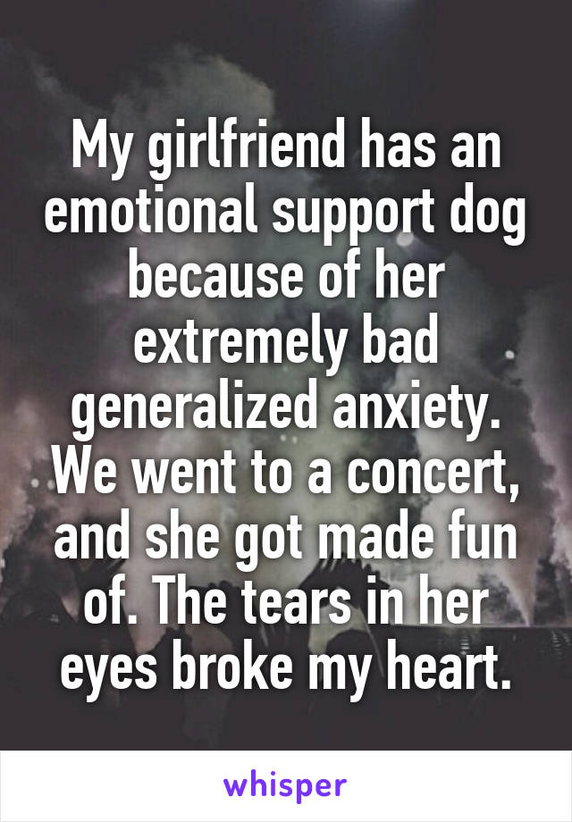 My girlfriend has an emotional support dog because of her extremely bad generalized anxiety. We went to a concert, and she got made fun of. The tears in her eyes broke my heart.