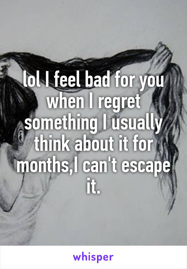 lol I feel bad for you when I regret something I usually think about it for months,I can't escape it.