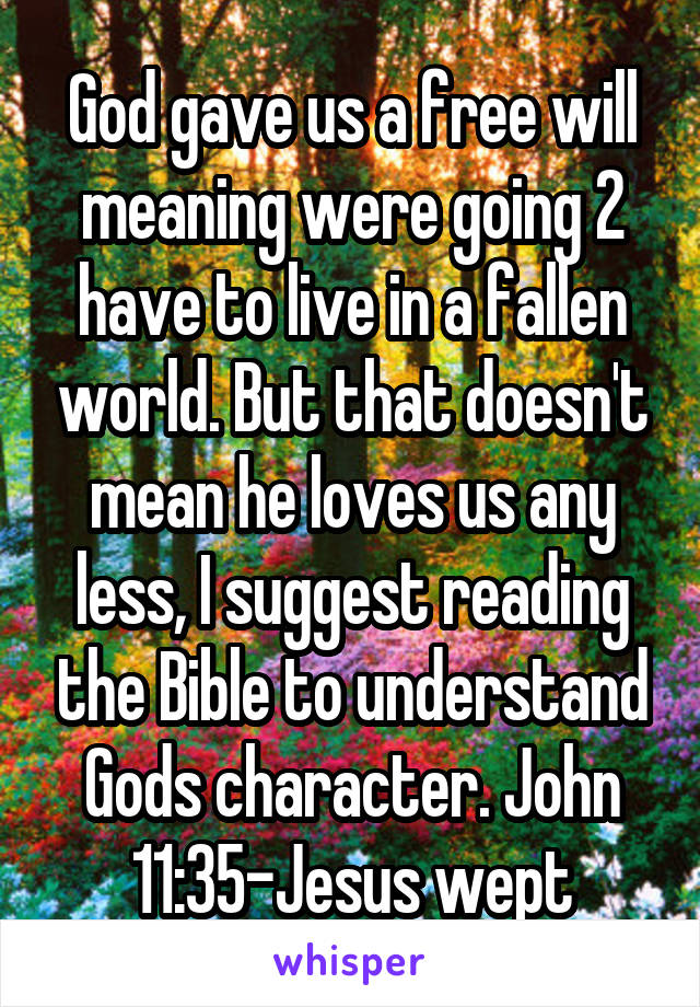 God gave us a free will meaning were going 2 have to live in a fallen world. But that doesn't mean he loves us any less, I suggest reading the Bible to understand Gods character. John 11:35-Jesus wept