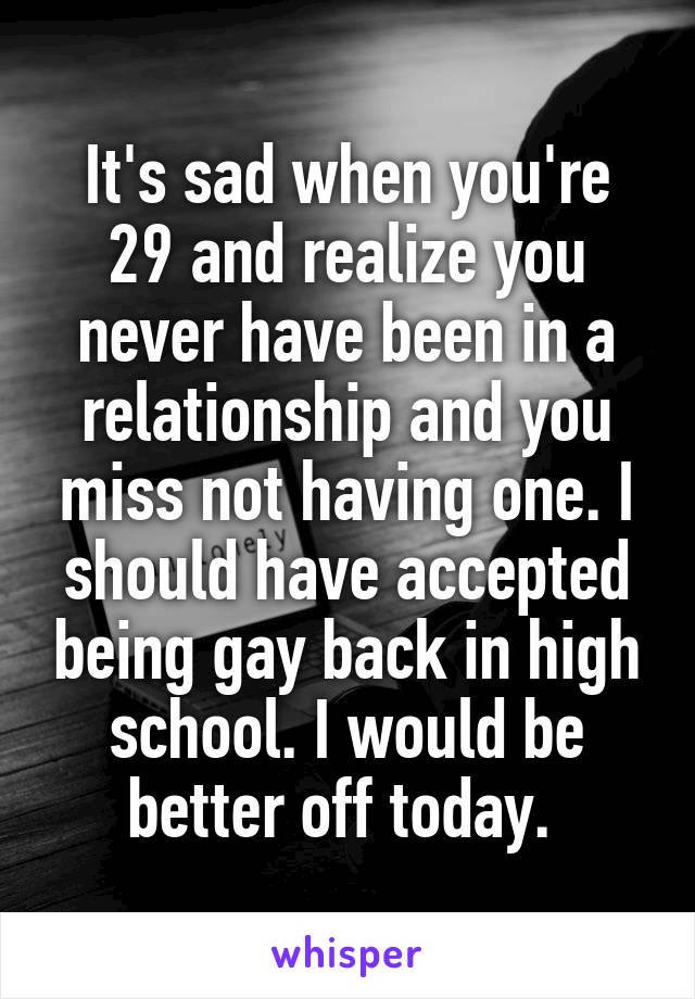 It's sad when you're 29 and realize you never have been in a relationship and you miss not having one. I should have accepted being gay back in high school. I would be better off today. 