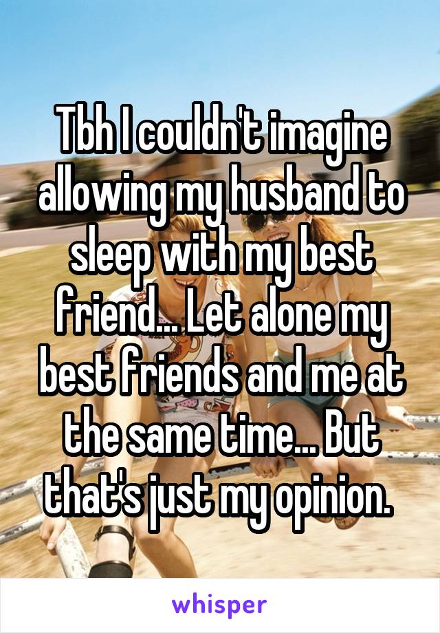 Tbh I couldn't imagine allowing my husband to sleep with my best friend... Let alone my best friends and me at the same time... But that's just my opinion. 