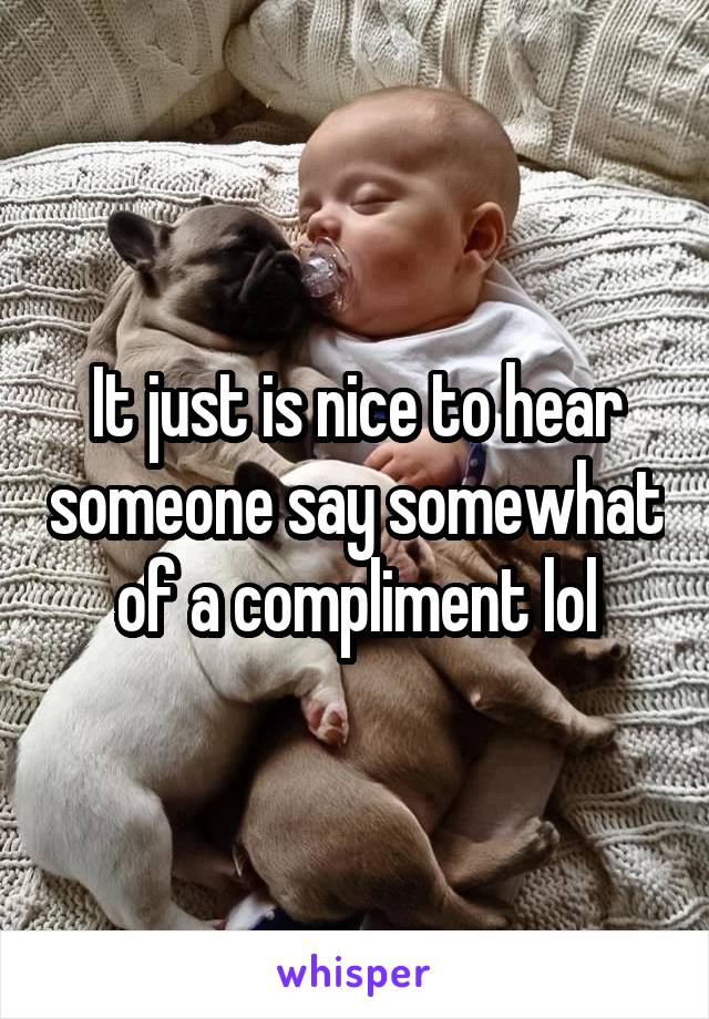 It just is nice to hear someone say somewhat of a compliment lol