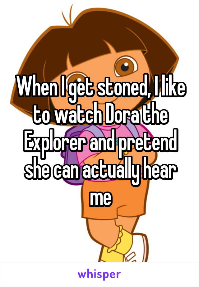 When I get stoned, I like to watch Dora the Explorer and pretend she can actually hear me