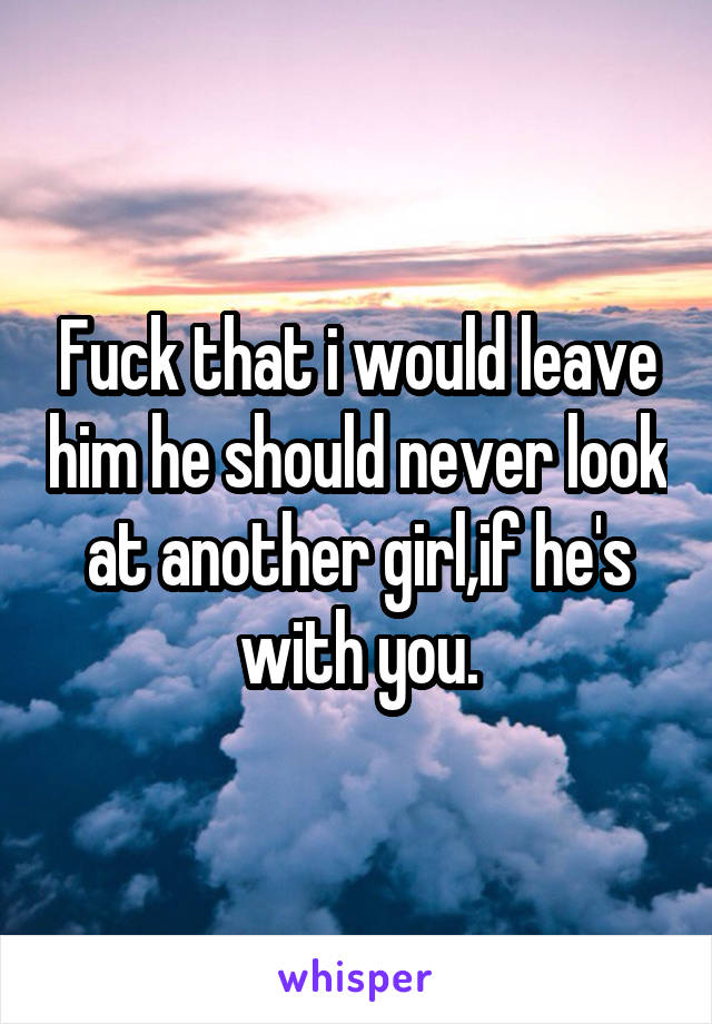 Fuck that i would leave him he should never look at another girl,if he's with you.