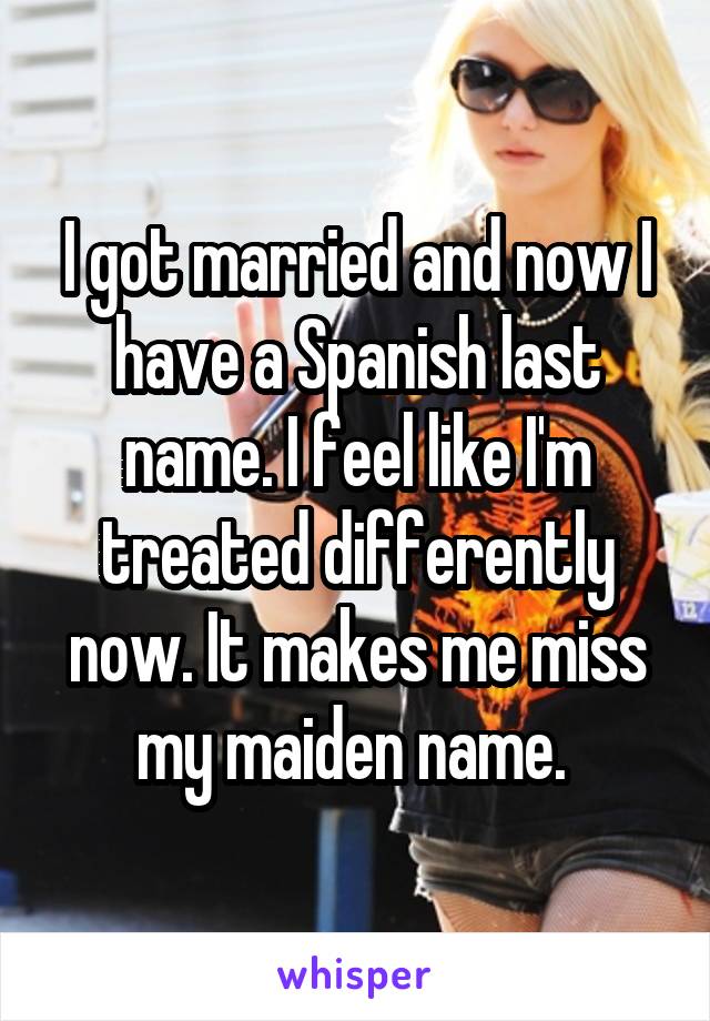 I got married and now I have a Spanish last name. I feel like I'm treated differently now. It makes me miss my maiden name. 
