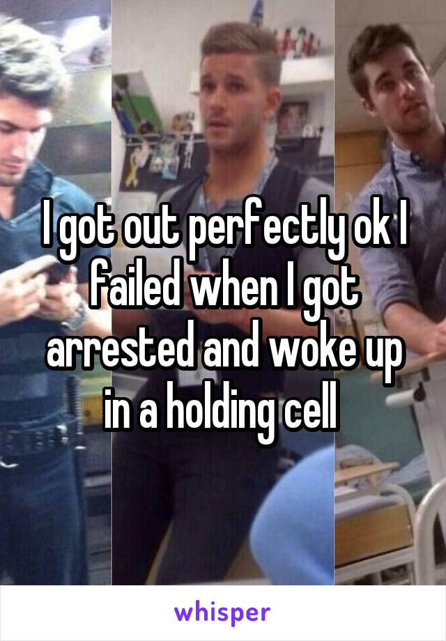 I got out perfectly ok I failed when I got arrested and woke up in a holding cell 