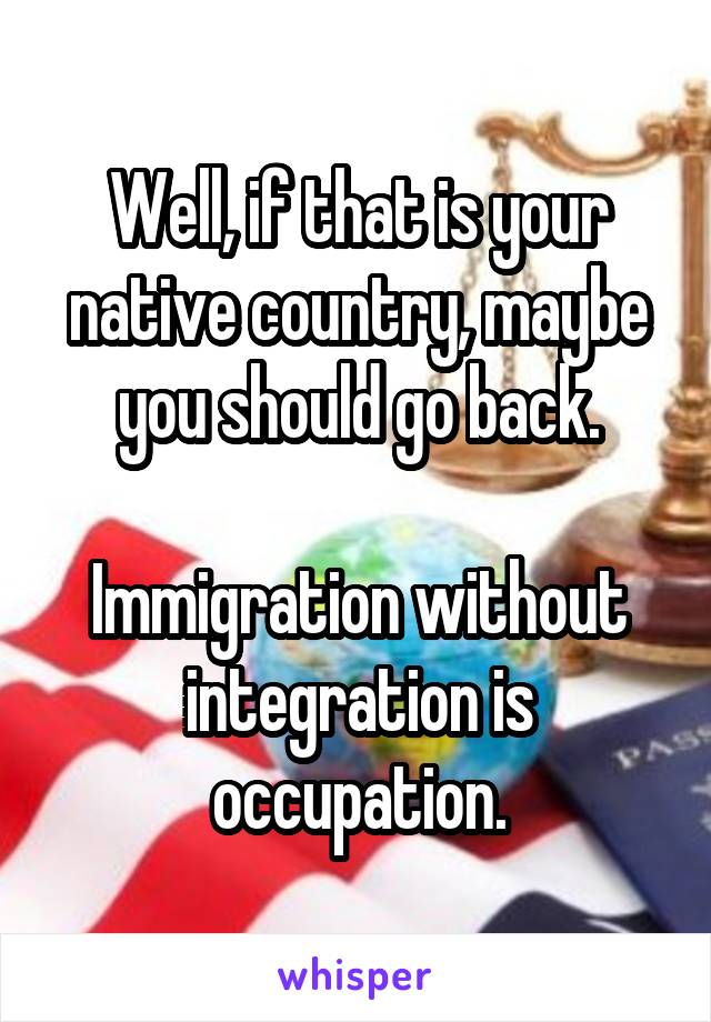 Well, if that is your native country, maybe you should go back.

Immigration without integration is occupation.