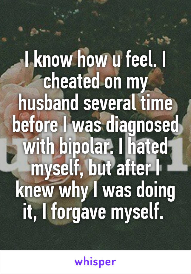 I know how u feel. I cheated on my husband several time before I was diagnosed with bipolar. I hated myself, but after I knew why I was doing it, I forgave myself. 