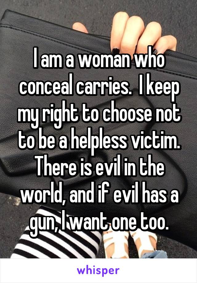 I am a woman who conceal carries.  I keep my right to choose not to be a helpless victim. There is evil in the world, and if evil has a gun, I want one too.