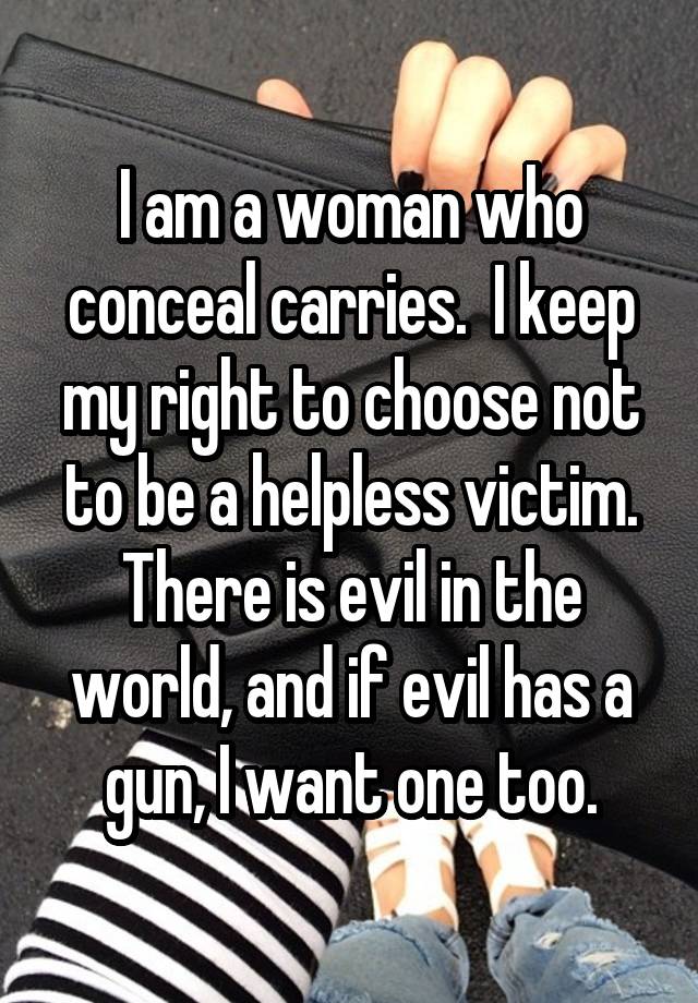 I am a woman who conceal carries.  I keep my right to choose not to be a helpless victim. There is evil in the world, and if evil has a gun, I want one too.