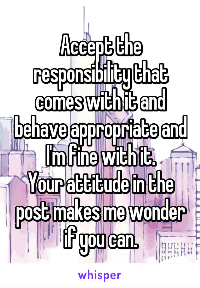 Accept the responsibility that comes with it and behave appropriate and I'm fine with it.
Your attitude in the post makes me wonder if you can.