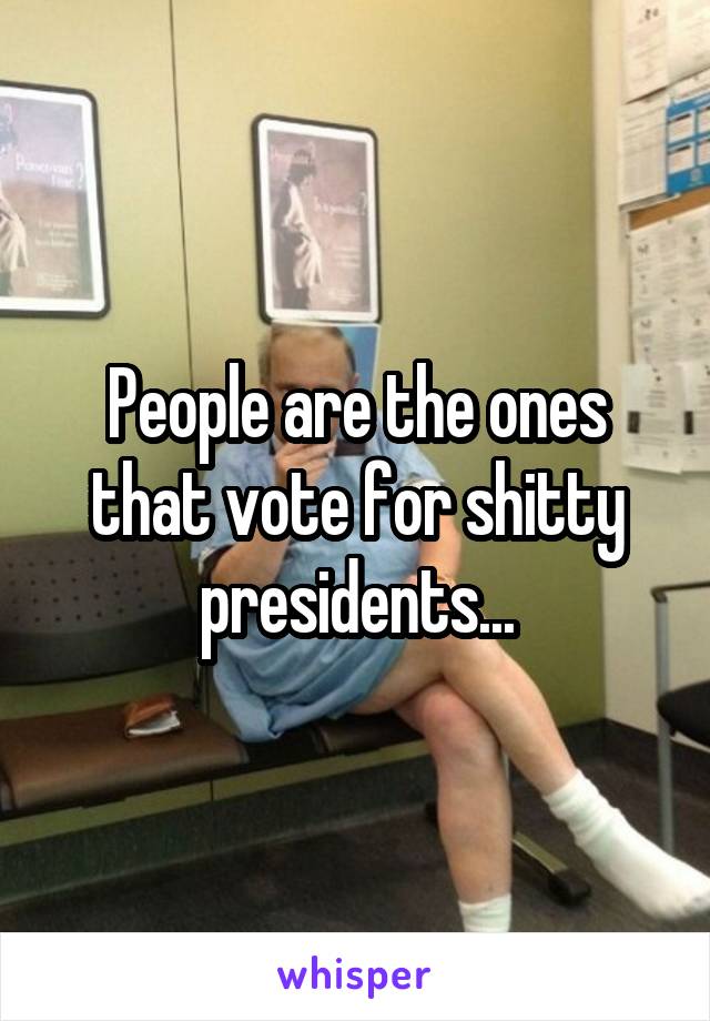 People are the ones that vote for shitty presidents...