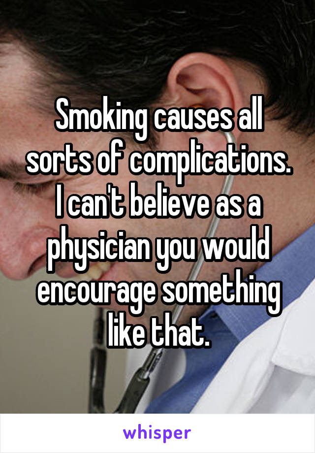 Smoking causes all sorts of complications. I can't believe as a physician you would encourage something like that.
