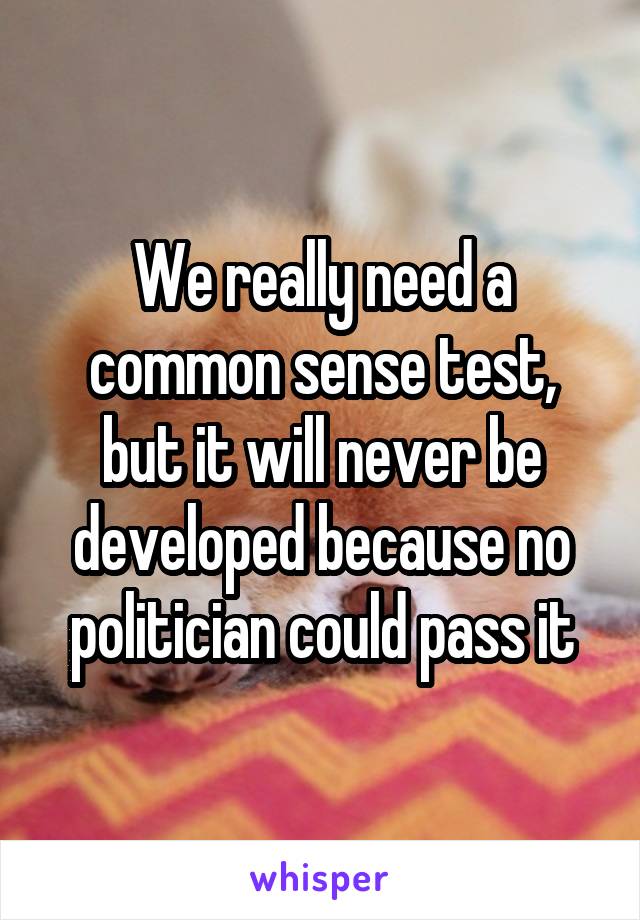 We really need a common sense test, but it will never be developed because no politician could pass it