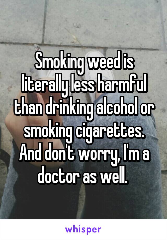 Smoking weed is literally less harmful than drinking alcohol or smoking cigarettes. And don't worry, I'm a doctor as well. 