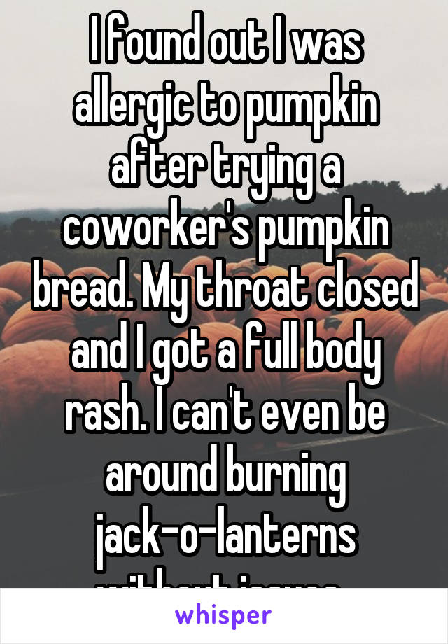 I found out I was allergic to pumpkin after trying a coworker's pumpkin bread. My throat closed and I got a full body rash. I can't even be around burning jack-o-lanterns without issues. 