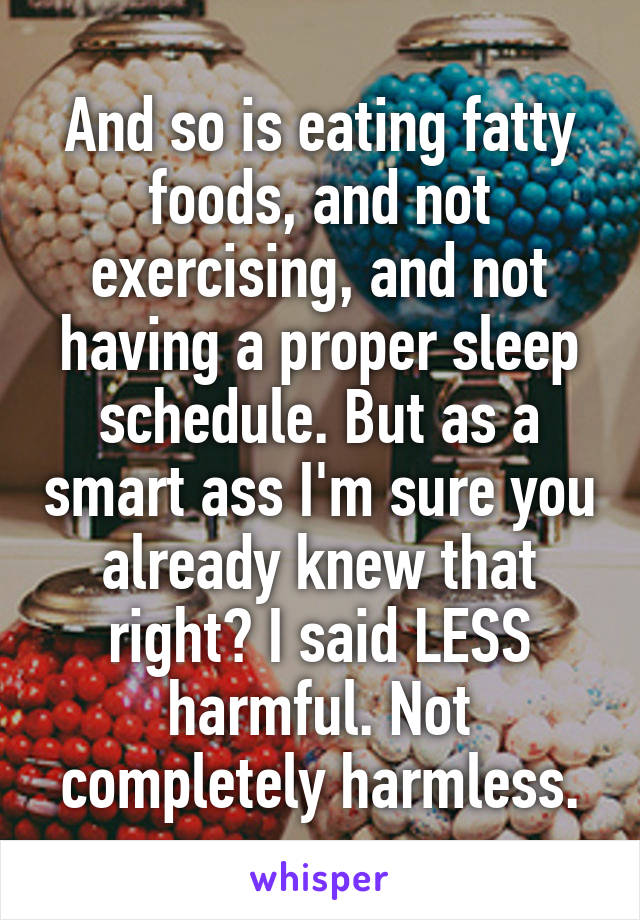 And so is eating fatty foods, and not exercising, and not having a proper sleep schedule. But as a smart ass I'm sure you already knew that right? I said LESS harmful. Not completely harmless.