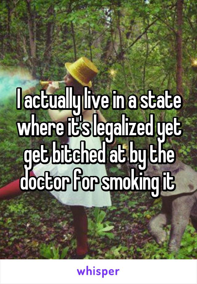 I actually live in a state where it's legalized yet get bitched at by the doctor for smoking it 