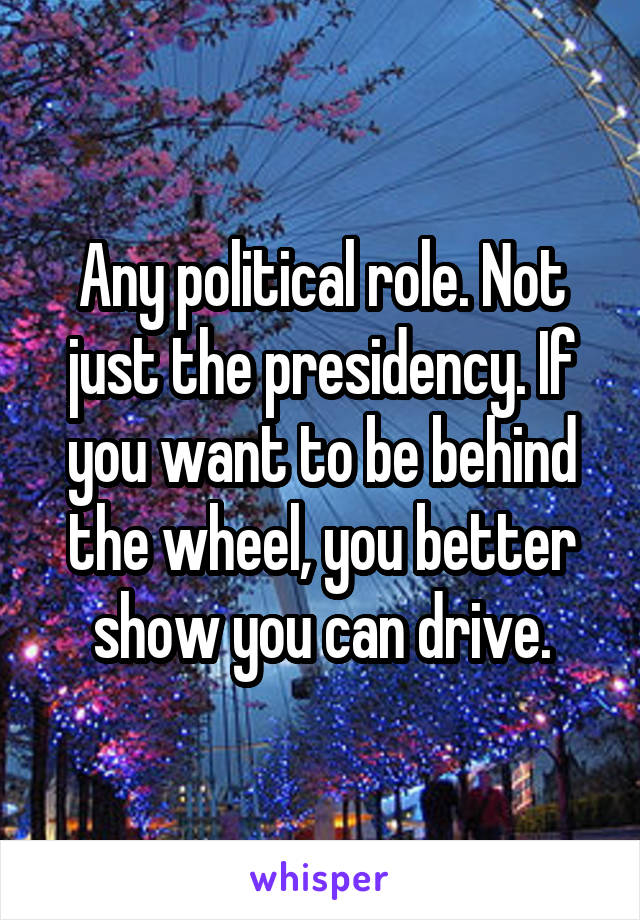 Any political role. Not just the presidency. If you want to be behind the wheel, you better show you can drive.