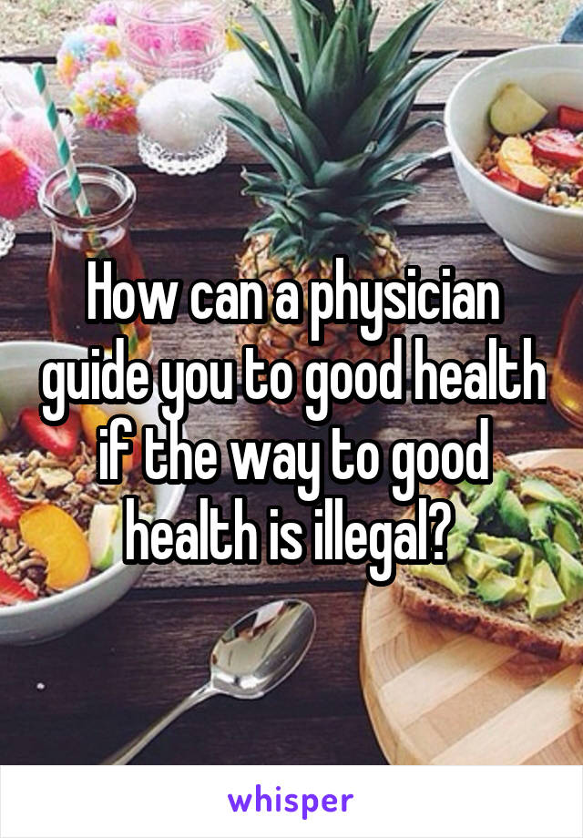 How can a physician guide you to good health if the way to good health is illegal? 