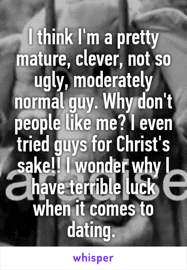 I think I'm a pretty mature, clever, not so ugly, moderately normal guy. Why don't people like me? I even tried guys for Christ's sake!! I wonder why I have terrible luck when it comes to dating. 