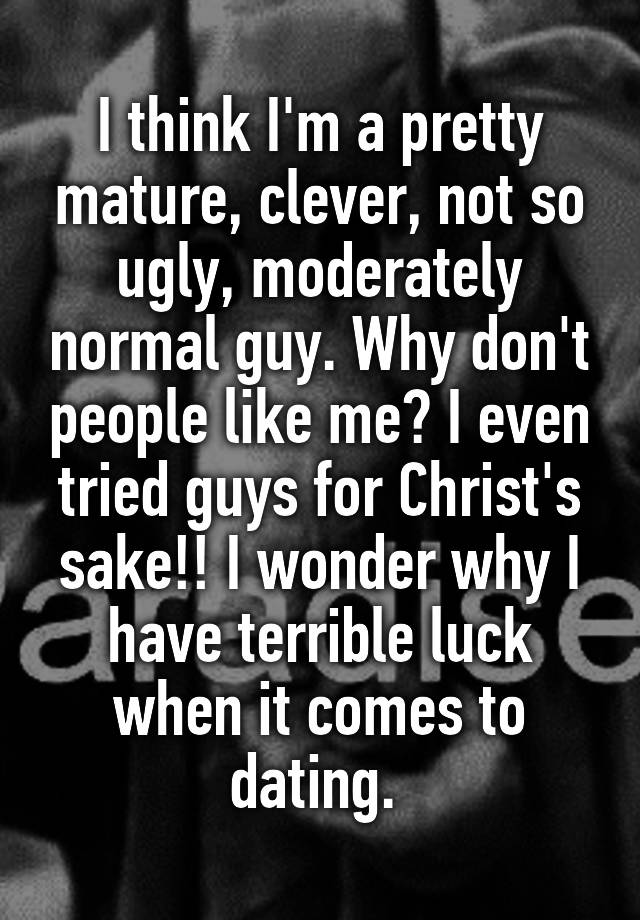 I think I'm a pretty mature, clever, not so ugly, moderately normal guy. Why don't people like me? I even tried guys for Christ's sake!! I wonder why I have terrible luck when it comes to dating. 