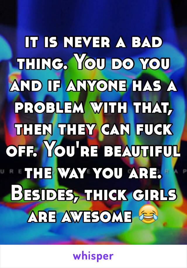 it is never a bad thing. You do you and if anyone has a problem with that, then they can fuck off. You're beautiful the way you are. Besides, thick girls are awesome 😂