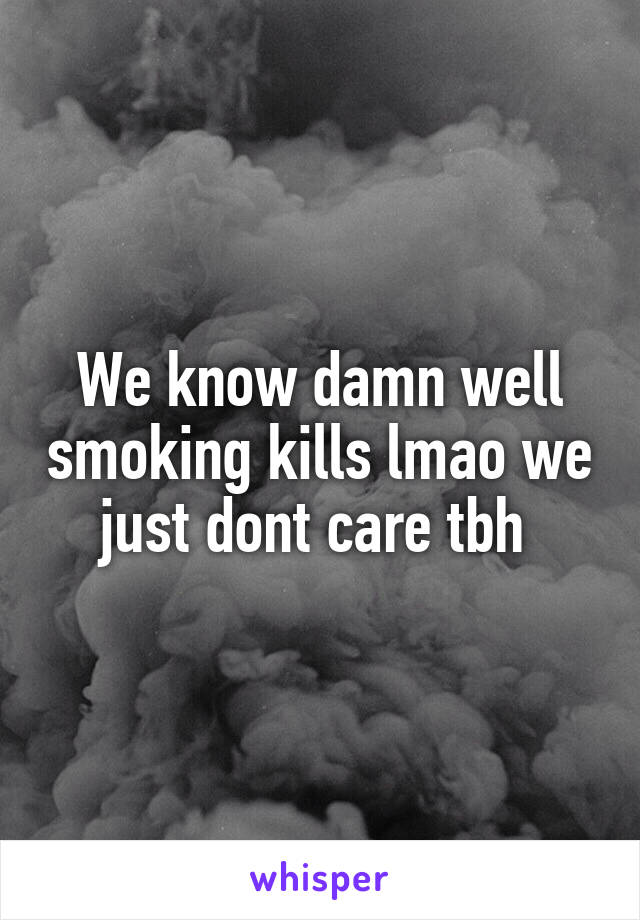We know damn well smoking kills lmao we just dont care tbh 