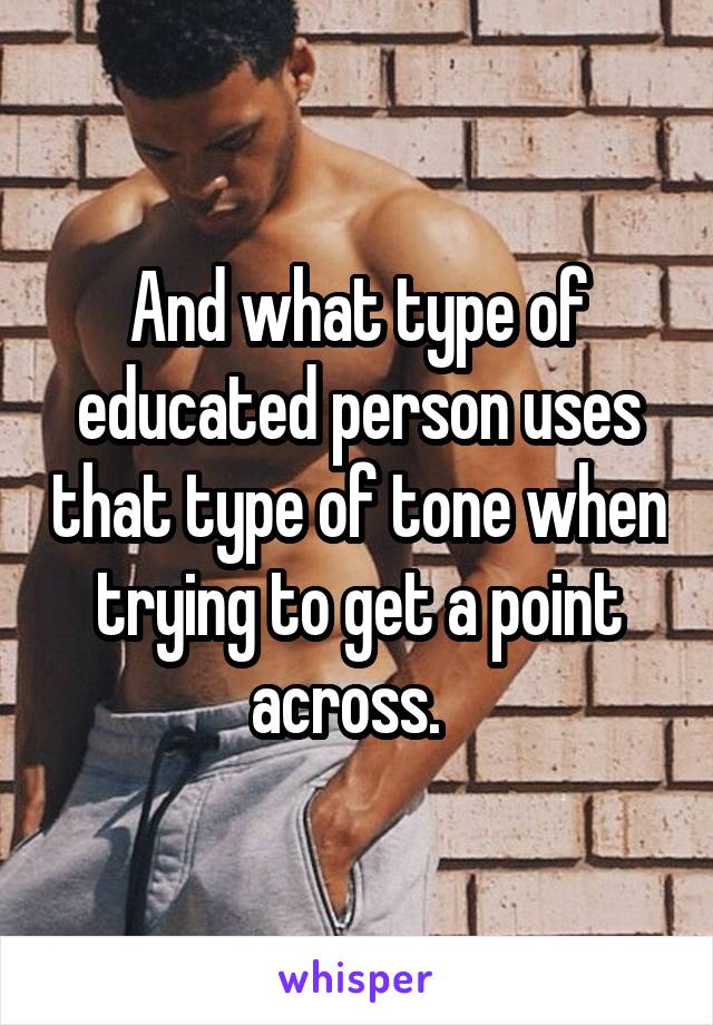 And what type of educated person uses that type of tone when trying to get a point across.  
