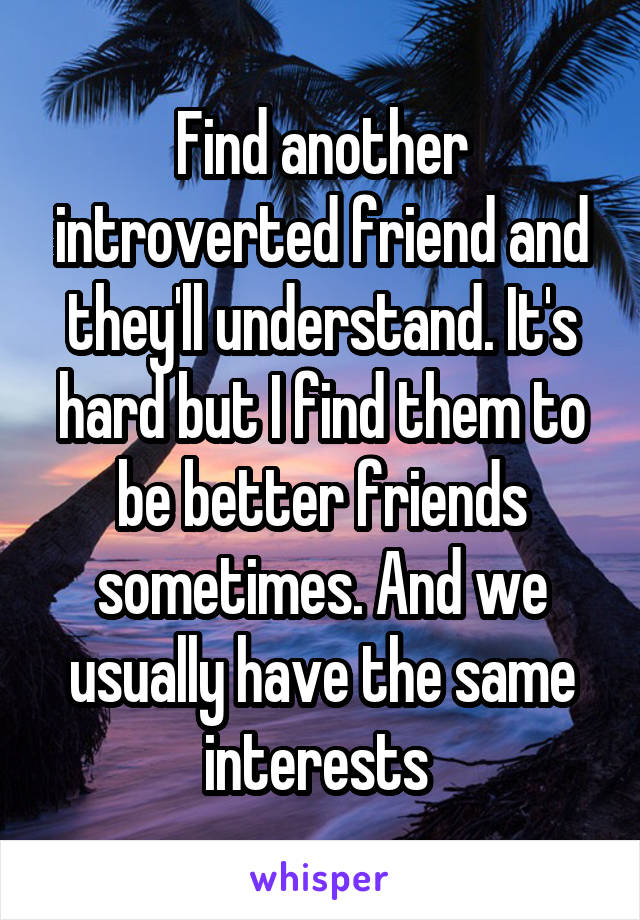 Find another introverted friend and they'll understand. It's hard but I find them to be better friends sometimes. And we usually have the same interests 
