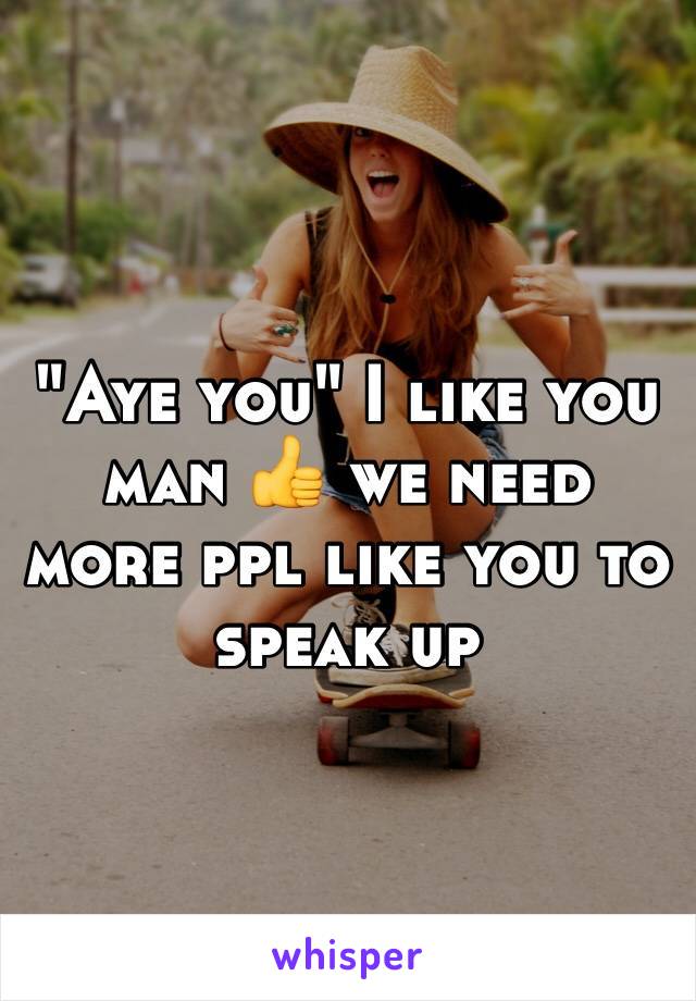 "Aye you" I like you man 👍 we need more ppl like you to speak up 