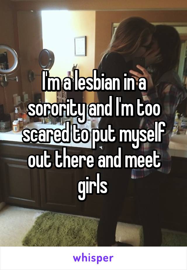 I'm a lesbian in a sorority and I'm too scared to put myself out there and meet girls 