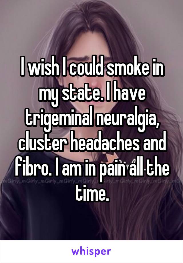 I wish I could smoke in my state. I have trigeminal neuralgia, cluster headaches and fibro. I am in pain all the time.