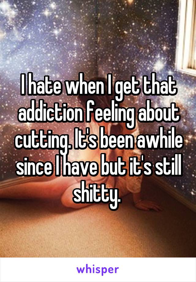 I hate when I get that addiction feeling about cutting. It's been awhile since I have but it's still shitty. 