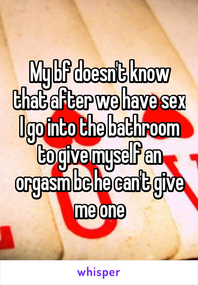 My bf doesn't know that after we have sex I go into the bathroom to give myself an orgasm bc he can't give me one