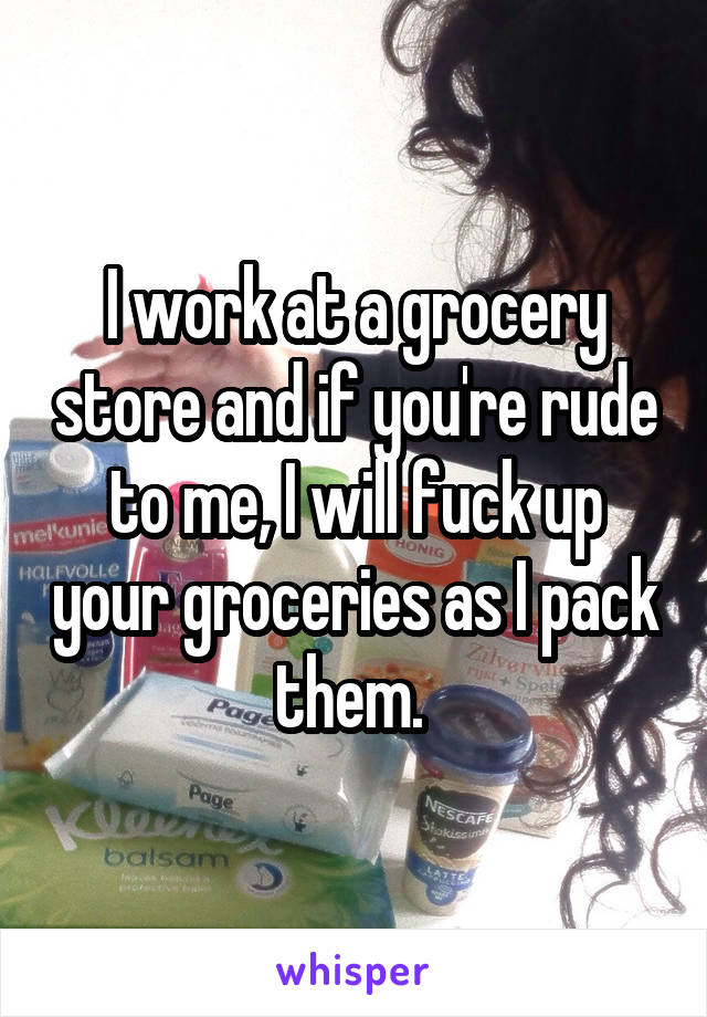 I work at a grocery store and if you're rude to me, I will fuck up your groceries as I pack them. 
