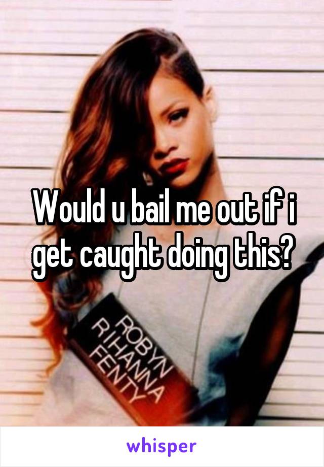 Would u bail me out if i get caught doing this?