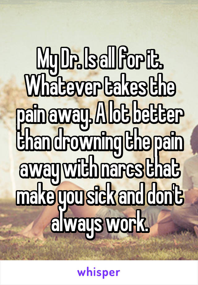 My Dr. Is all for it. Whatever takes the pain away. A lot better than drowning the pain away with narcs that make you sick and don't always work.