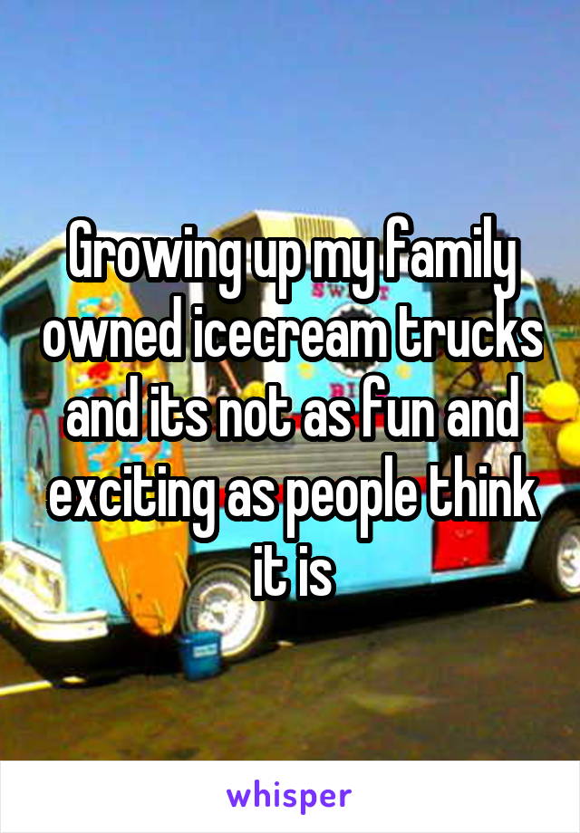 Growing up my family owned icecream trucks and its not as fun and exciting as people think it is